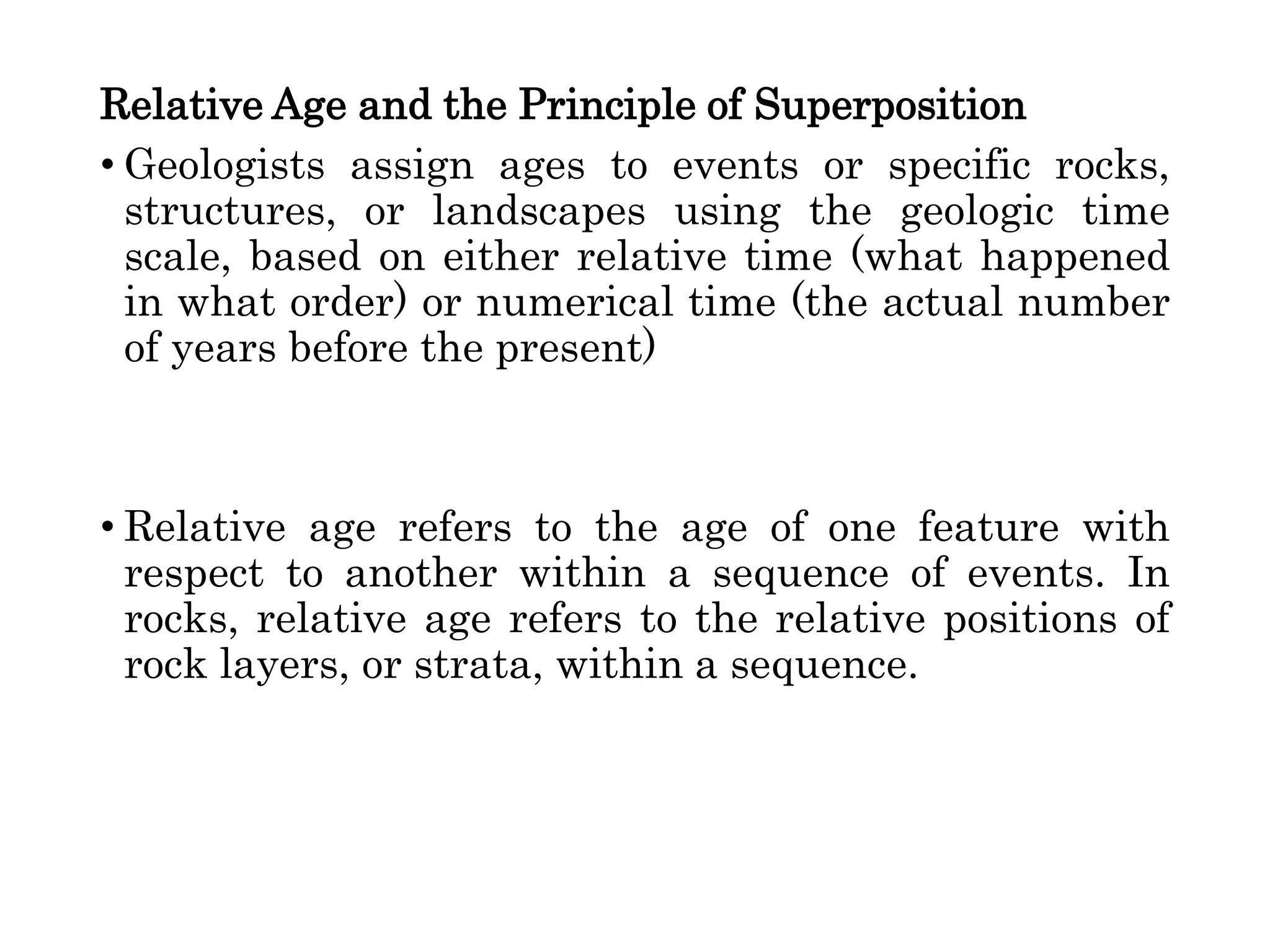 Relative Age and the Principle of Superposition
• Geologists assign ages to events or specific rocks,
structures, or landscapes using the geologic time
scale, based on either relative time (what happened
in what order) or numerical time (the actual number
of years before the present)
• Relative age refers to the age of one feature with
respect to another within a sequence of events. In
rocks, relative age refers to the relative positions of
rock layers, or strata, within a sequence.
 