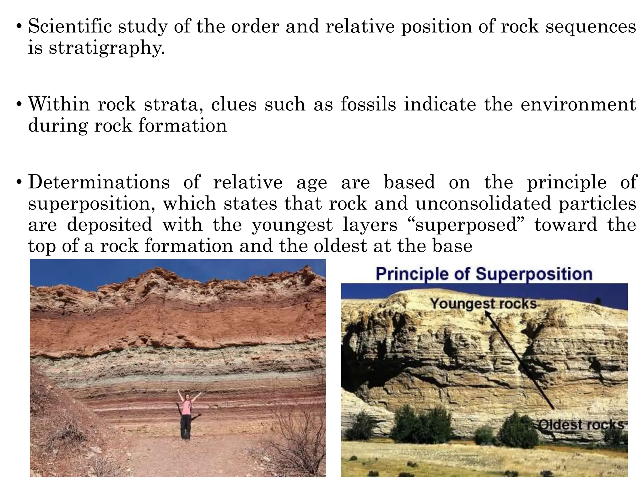 • Scientific study of the order and relative position of rock sequences
is stratigraphy.
• Within rock strata, clues such as fossils indicate the environment
during rock formation
• Determinations of relative age are based on the principle of
superposition, which states that rock and unconsolidated particles
are deposited with the youngest layers “superposed” toward the
top of a rock formation and the oldest at the base
 