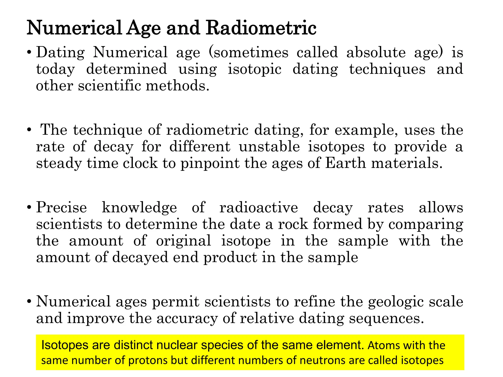 Numerical Age and Radiometric
• Dating Numerical age (sometimes called absolute age) is
today determined using isotopic dating techniques and
other scientific methods.
• The technique of radiometric dating, for example, uses the
rate of decay for different unstable isotopes to provide a
steady time clock to pinpoint the ages of Earth materials.
• Precise knowledge of radioactive decay rates allows
scientists to determine the date a rock formed by comparing
the amount of original isotope in the sample with the
amount of decayed end product in the sample
• Numerical ages permit scientists to refine the geologic scale
and improve the accuracy of relative dating sequences.
Isotopes are distinct nuclear species of the same element. Atoms with the
same number of protons but different numbers of neutrons are called isotopes
 