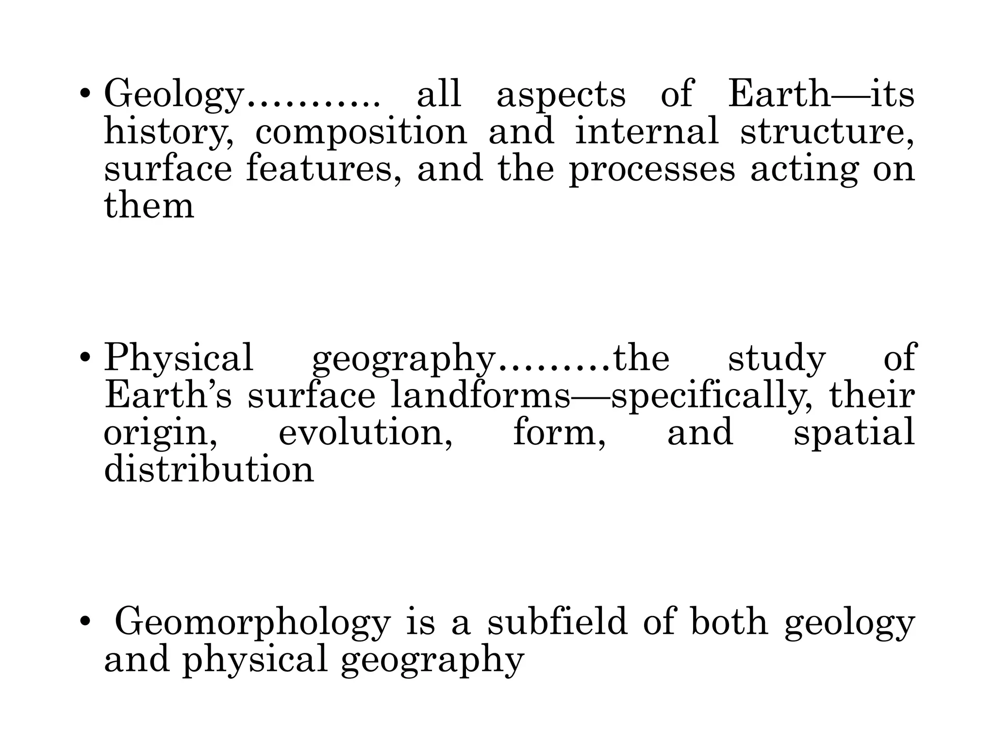 • Geology……….. all aspects of Earth—its
history, composition and internal structure,
surface features, and the processes acting on
them
• Physical geography………the study of
Earth’s surface landforms—specifically, their
origin, evolution, form, and spatial
distribution
• Geomorphology is a subfield of both geology
and physical geography
 
