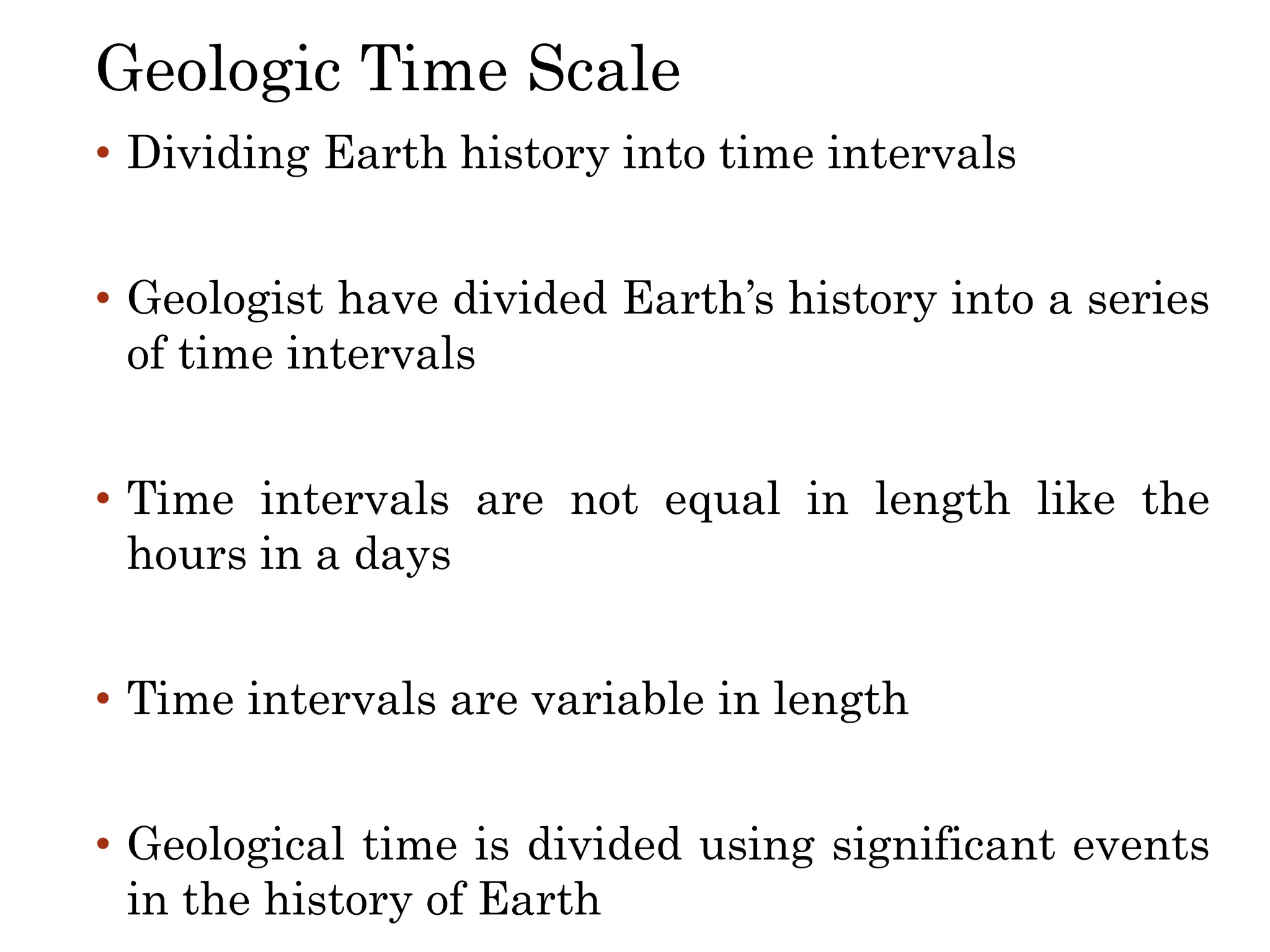 • Dividing Earth history into time intervals
• Geologist have divided Earth’s history into a series
of time intervals
• Time intervals are not equal in length like the
hours in a days
• Time intervals are variable in length
• Geological time is divided using significant events
in the history of Earth
Geologic Time Scale
 
