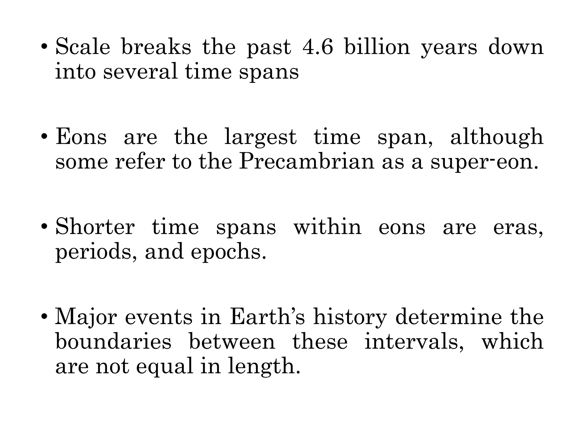 • Scale breaks the past 4.6 billion years down
into several time spans
• Eons are the largest time span, although
some refer to the Precambrian as a super-eon.
• Shorter time spans within eons are eras,
periods, and epochs.
• Major events in Earth’s history determine the
boundaries between these intervals, which
are not equal in length.
 