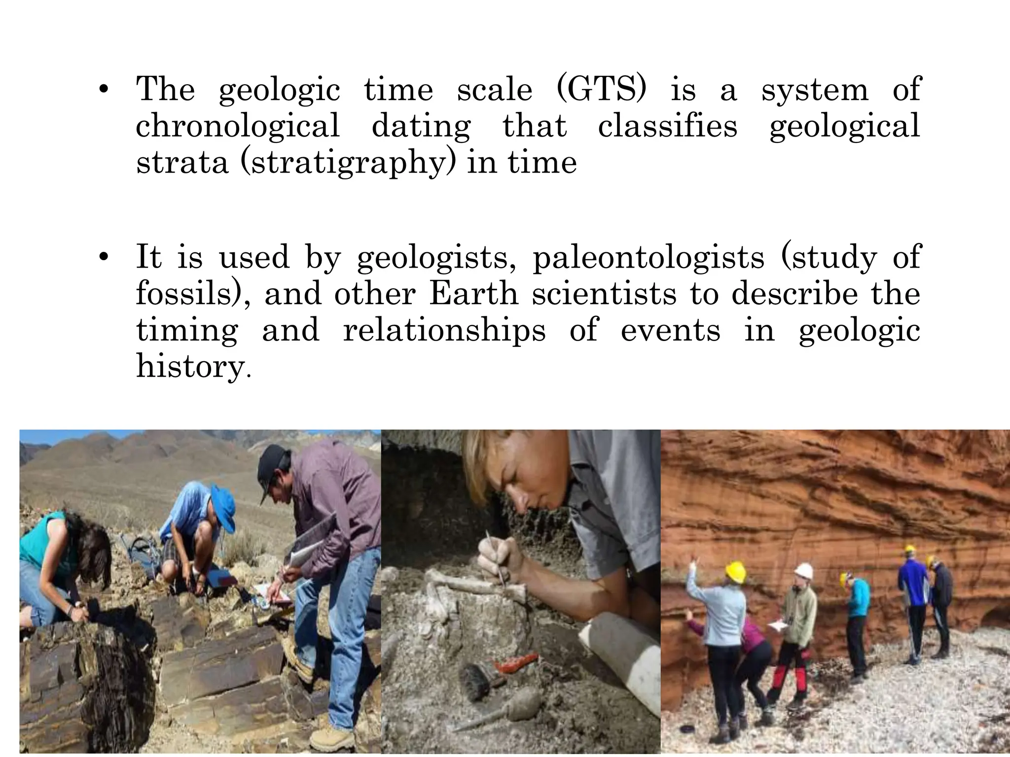 • The geologic time scale (GTS) is a system of
chronological dating that classifies geological
strata (stratigraphy) in time
• It is used by geologists, paleontologists (study of
fossils), and other Earth scientists to describe the
timing and relationships of events in geologic
history.
 