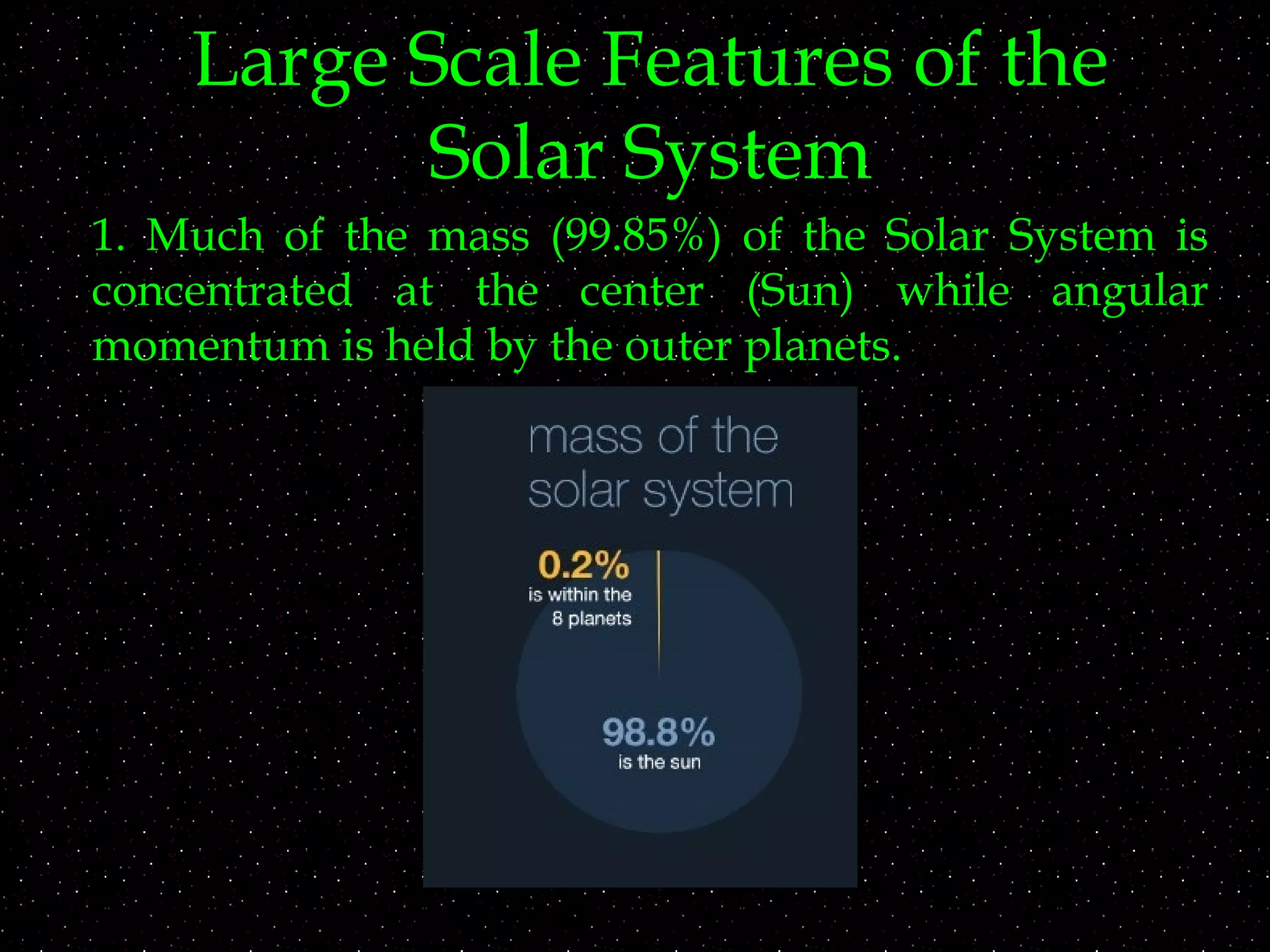 Large Scale Features of the
Solar System
1. Much of the mass (99.85%) of the Solar System is
concentrated at the center (Sun) while angular
momentum is held by the outer planets.
 