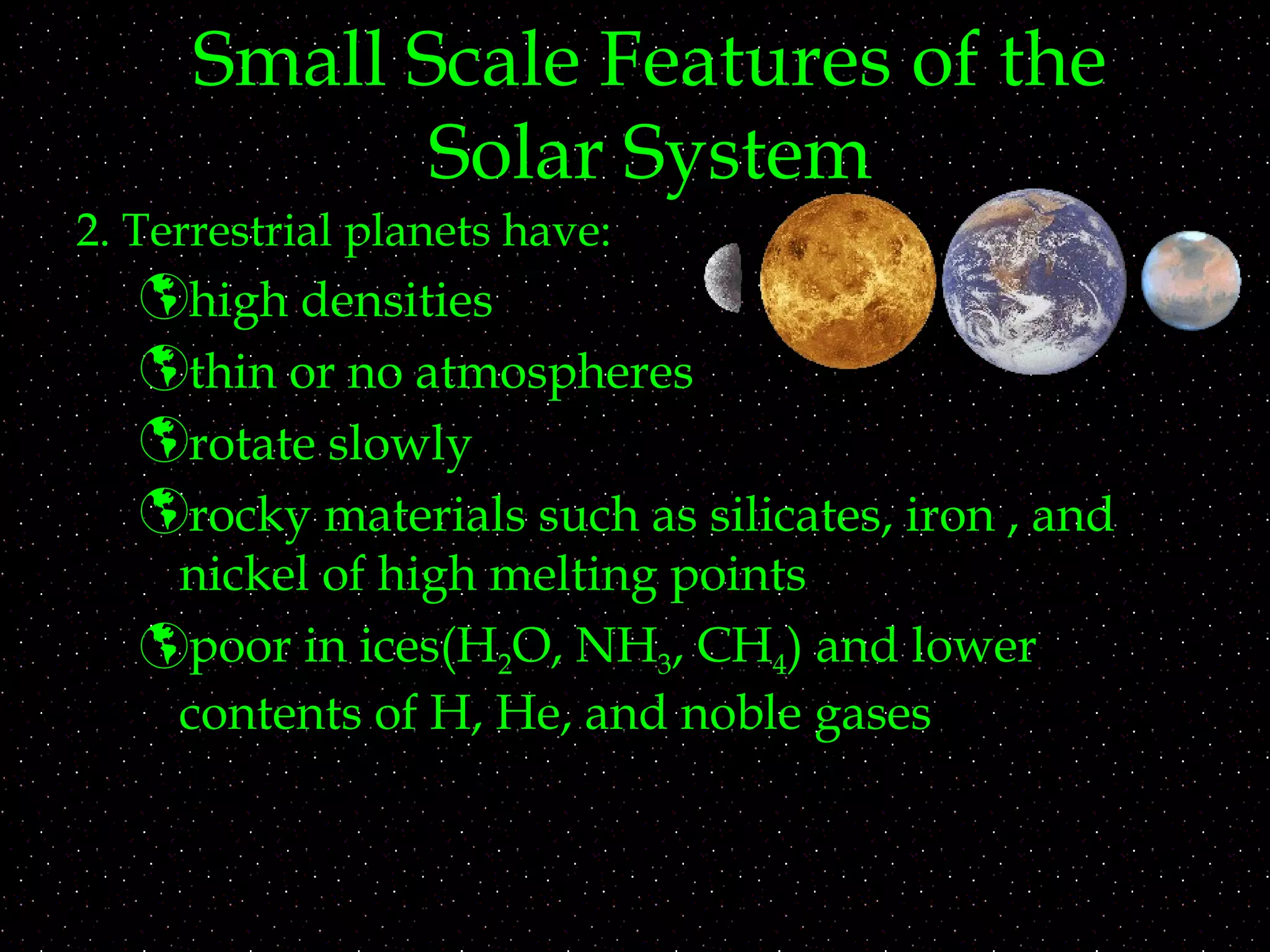 Small Scale Features of the
Solar System
2. Terrestrial planets have:
high densities
thin or no atmospheres
rotate slowly
rocky materials such as silicates, iron , and
nickel of high melting points
poor in ices(H2O, NH3, CH4) and lower
contents of H, He, and noble gases
 