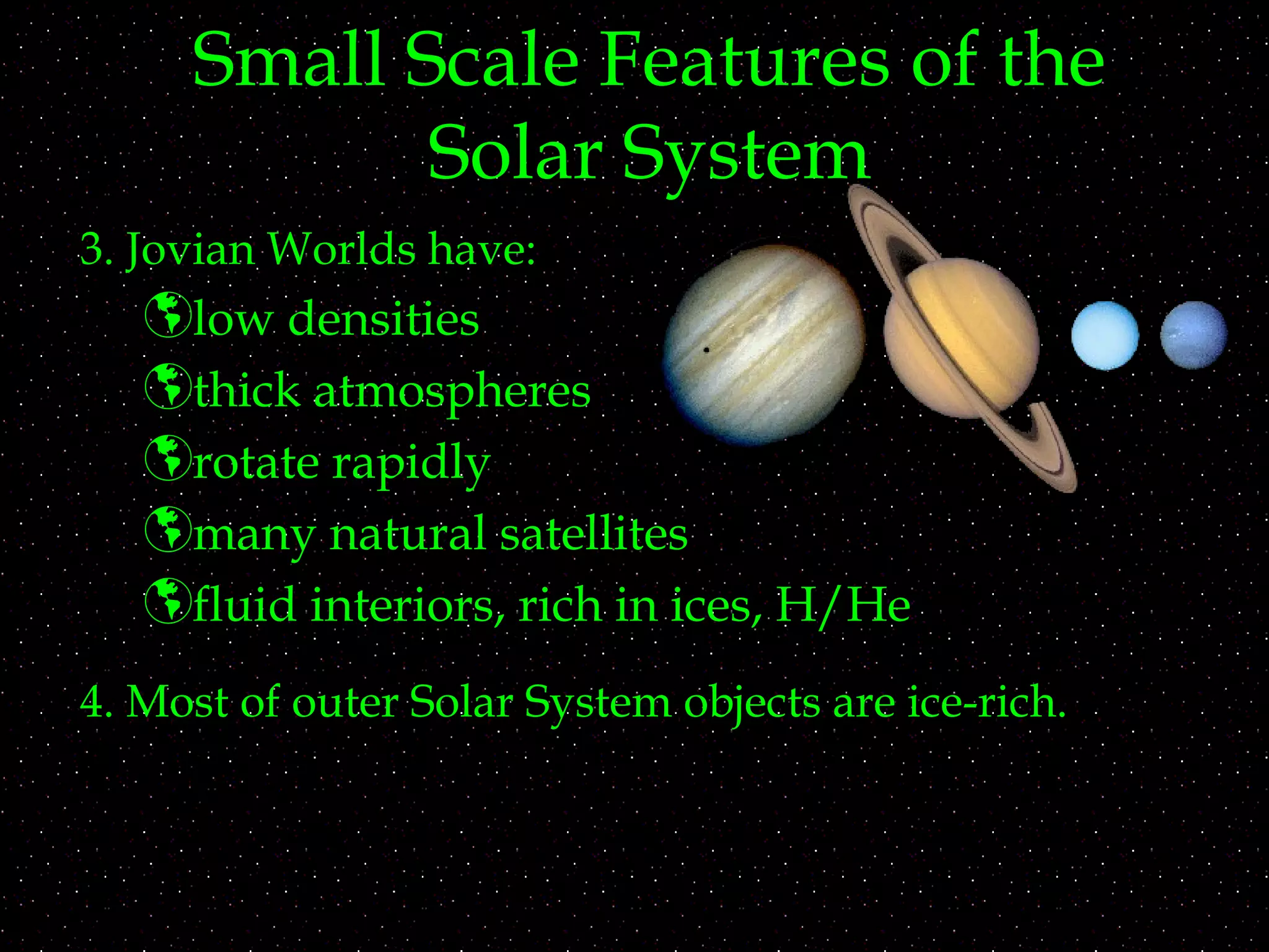 Small Scale Features of the
Solar System
3. Jovian Worlds have:
low densities
thick atmospheres
rotate rapidly
many natural satellites
fluid interiors, rich in ices, H/He
4. Most of outer Solar System objects are ice-rich.
 
