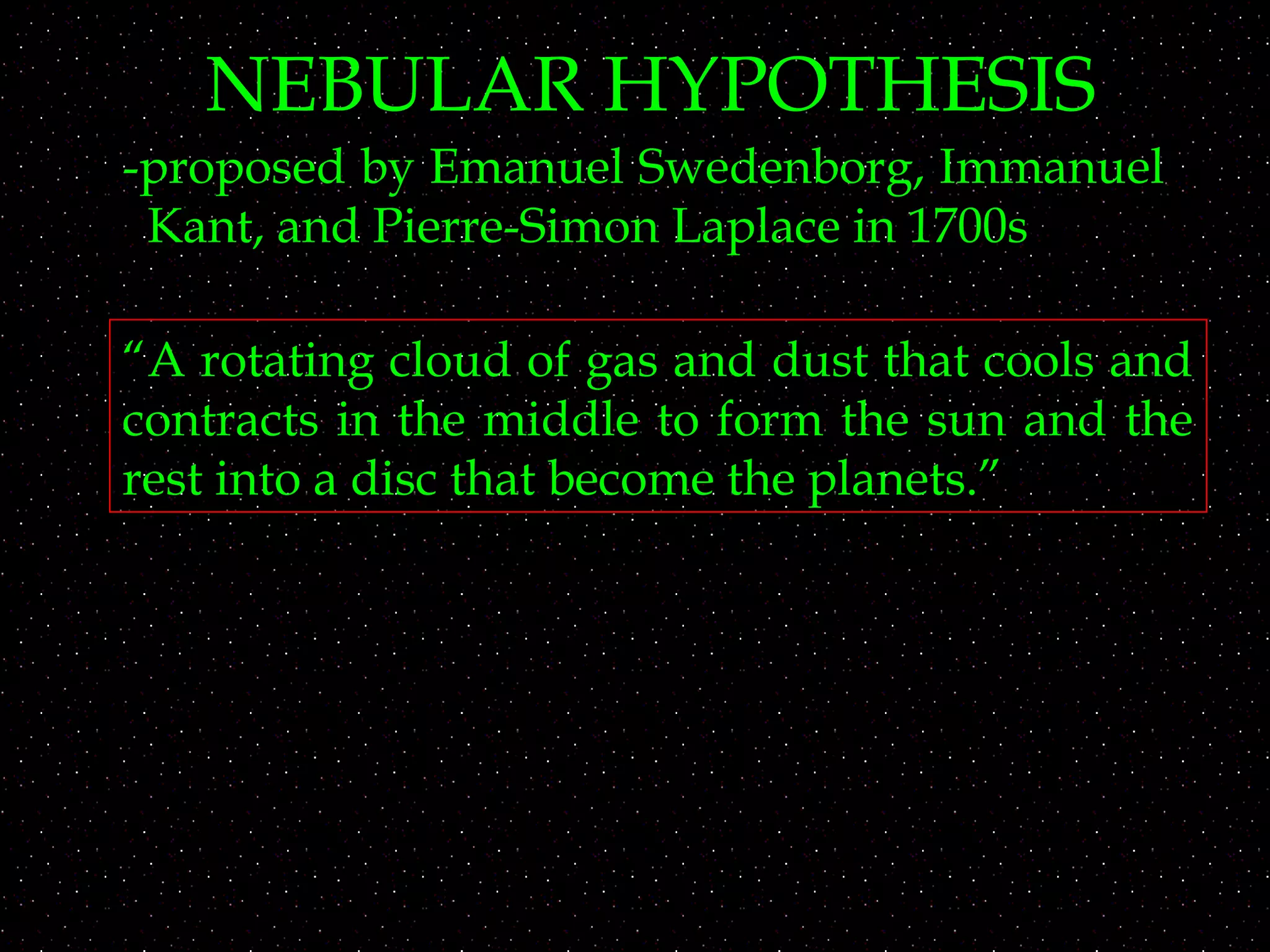 NEBULAR HYPOTHESIS
-proposed by Emanuel Swedenborg, Immanuel
Kant, and Pierre-Simon Laplace in 1700s
“A rotating cloud of gas and dust that cools and
contracts in the middle to form the sun and the
rest into a disc that become the planets.”
 