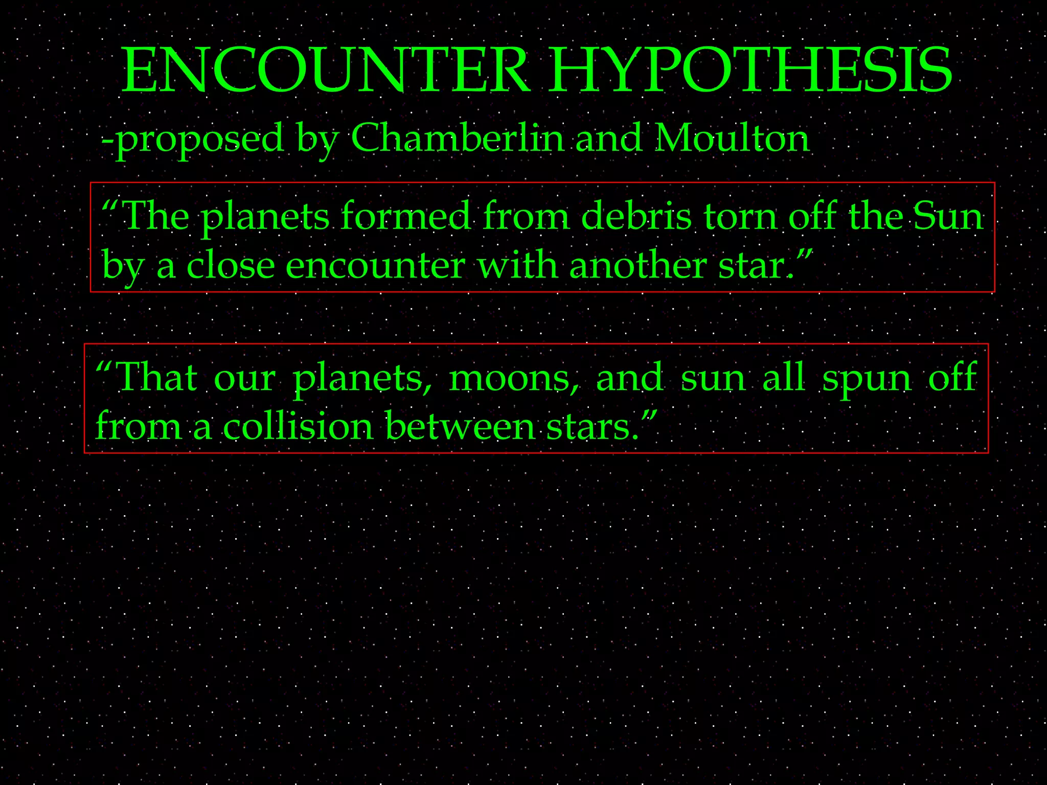 ENCOUNTER HYPOTHESIS
-proposed by Chamberlin and Moulton
“The planets formed from debris torn off the Sun
by a close encounter with another star.”
“That our planets, moons, and sun all spun off
from a collision between stars.”
 
