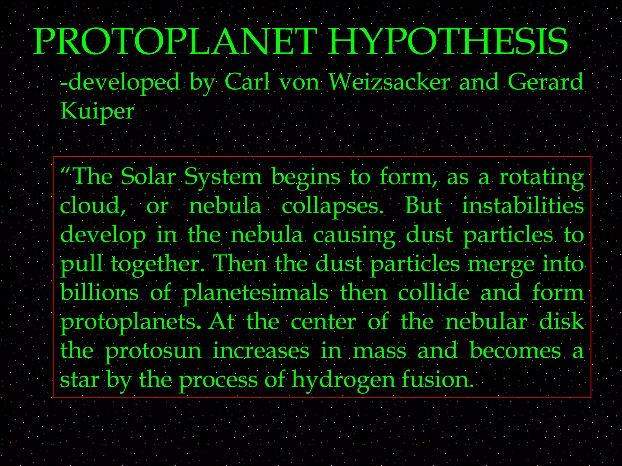 PROTOPLANET HYPOTHESIS
-developed by Carl von Weizsacker and Gerard
Kuiper
“The Solar System begins to form, as a rotating
cloud, or nebula collapses. But instabilities
develop in the nebula causing dust particles to
pull together. Then the dust particles merge into
billions of planetesimals then collide and form
protoplanets. At the center of the nebular disk
the protosun increases in mass and becomes a
star by the process of hydrogen fusion. 
 