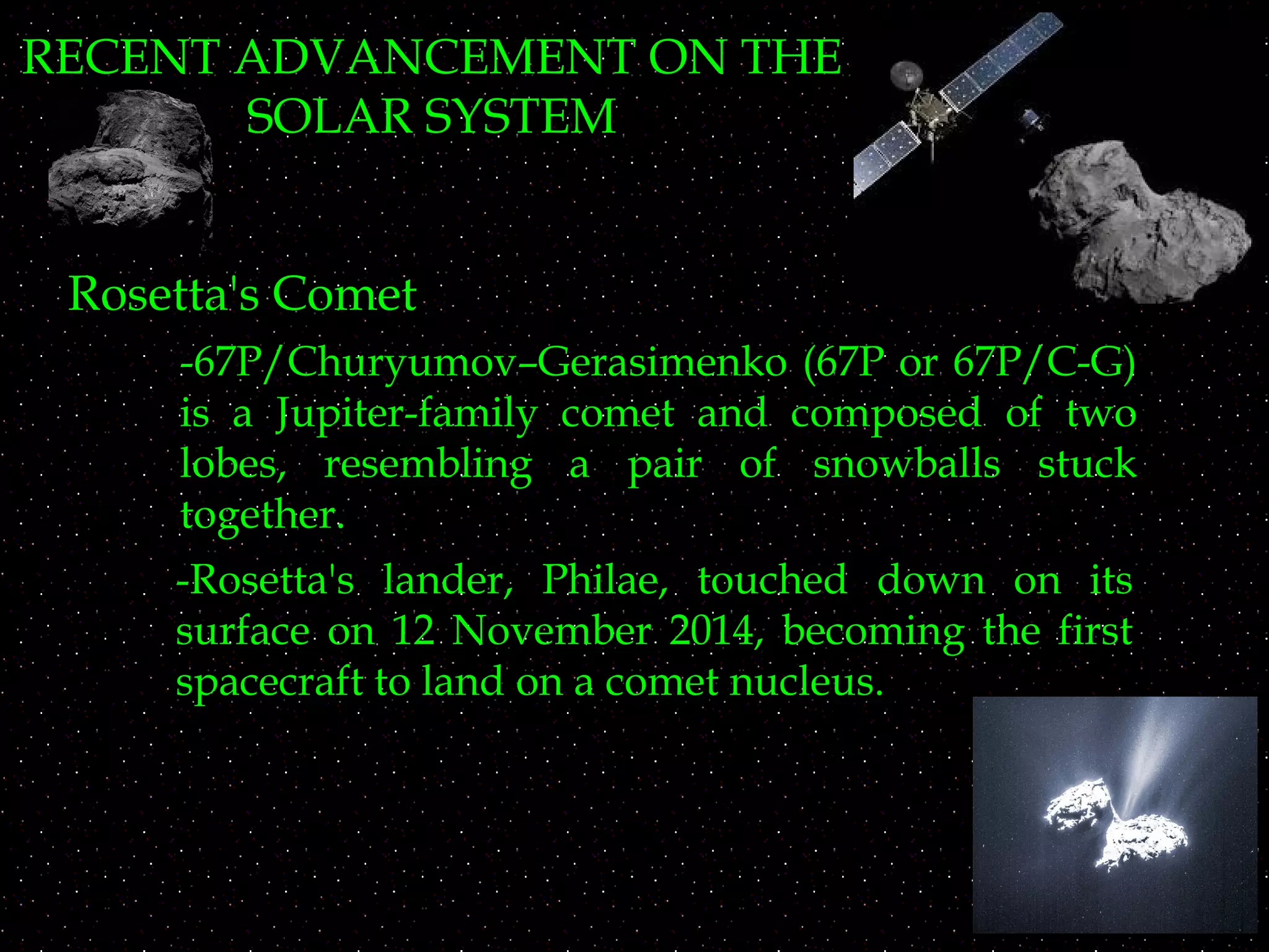 RECENT ADVANCEMENT ON THE
SOLAR SYSTEM
Rosetta's Comet
-67P/Churyumov–Gerasimenko (67P or 67P/C-G)
is a Jupiter-family comet and composed of two
lobes, resembling a pair of snowballs stuck
together.
-Rosetta's lander, Philae, touched down on its
surface on 12 November 2014, becoming the first
spacecraft to land on a comet nucleus.
 