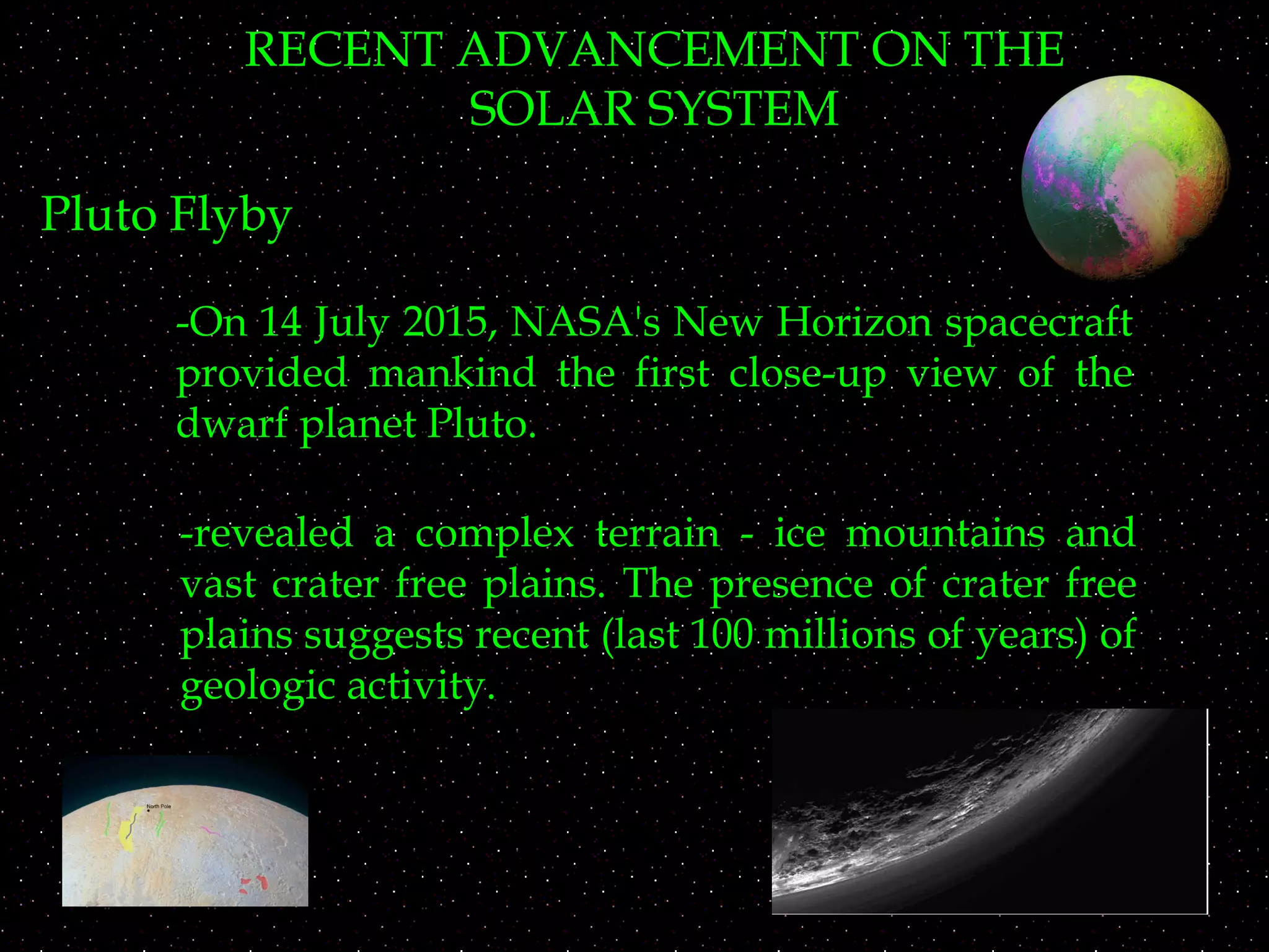 RECENT ADVANCEMENT ON THE
SOLAR SYSTEM
Pluto Flyby
-On 14 July 2015, NASA's New Horizon spacecraft
provided mankind the first close-up view of the
dwarf planet Pluto.
-revealed a complex terrain - ice mountains and
vast crater free plains. The presence of crater free
plains suggests recent (last 100 millions of years) of
geologic activity.
 