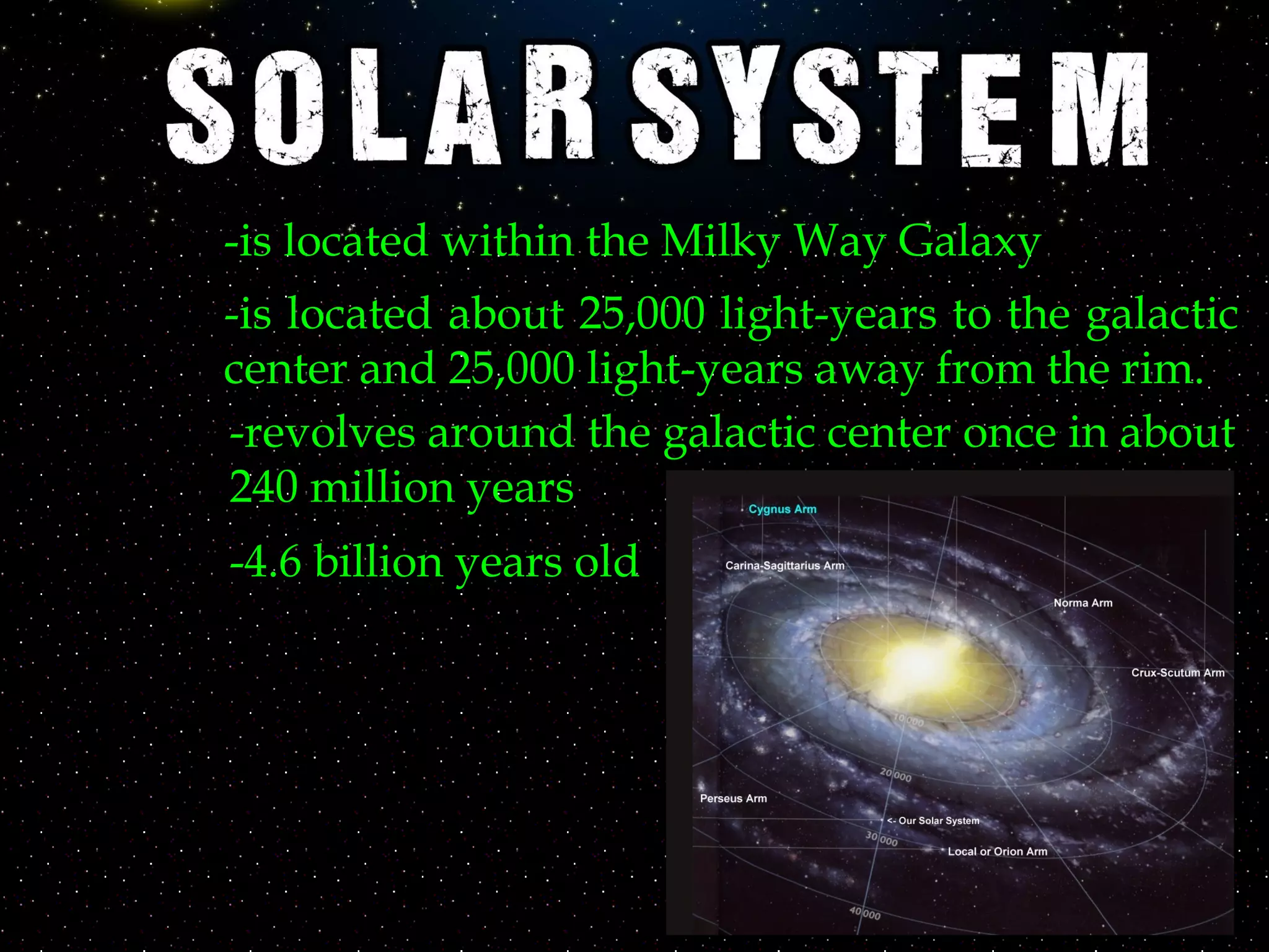 -is located within the Milky Way Galaxy
-is located about 25,000 light-years to the galactic
center and 25,000 light-years away from the rim.
-revolves around the galactic center once in about
240 million years
-4.6 billion years old
 