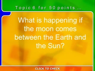 6:50 What is happening if the moon comes between the Earth and the Sun? T o p i c  6  f o r  5 0  p o i n t s  … CLICK TO CHECK 
