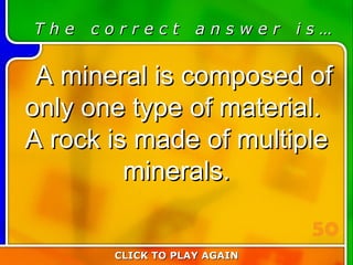 1:50 Answer T h e  c o r r e c t  a n s w e r  i s … A mineral is composed of only one type of material.  A rock is made of multiple minerals. CLICK TO PLAY AGAIN 50 