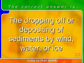 2:20 Answer T h e  c o r r e c t  a n s w e r  i s … The dropping off or depositing of sediments by wind, water, or ice CLICK TO PLAY AGAIN 20 