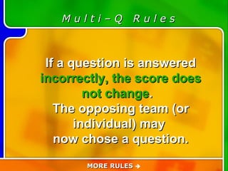 Game Rules M u l t i – Q  R u l e s If a question is answered  incorrectly, the score does not change .  The opposing team (or individual) may  now chose a question. MORE RULES   