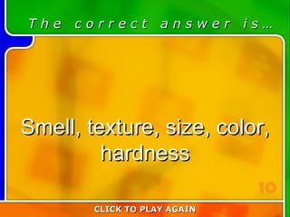 3:10 Answer T h e  c o r r e c t  a n s w e r  i s … Smell, texture, size, color, hardness CLICK TO PLAY AGAIN 10 