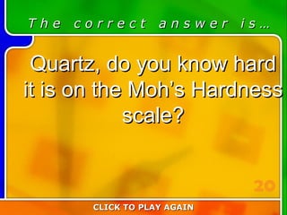 3:20 Answer T h e  c o r r e c t  a n s w e r  i s … Quartz, do you know hard it is on the Moh’s Hardness scale? CLICK TO PLAY AGAIN 20 
