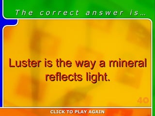 3:40 Answer T h e  c o r r e c t  a n s w e r  i s … Luster is the way a mineral reflects light. CLICK TO PLAY AGAIN 40 