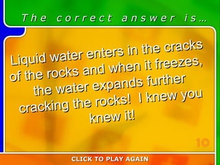4:10 Answer T h e  c o r r e c t  a n s w e r  i s … Liquid water enters in the cracks of the rocks and when it freezes,  the water expands further cracking the rocks!  I knew you knew it! CLICK TO PLAY AGAIN 10 