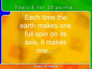 5:20 Each time the earth makes one full spin on its axis, it makes one… CLICK TO CHECK T o p i c  5  f o r  2 0  p o i n t s  … 