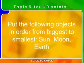 5:40 Put the following objects in order from biggest to smallest: Sun, Moon, Earth CLICK TO CHECK T o p i c  5  f o r  4 0  p o i n t s  … 