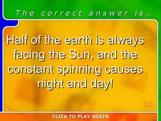 6:10 Answer T h e  c o r r e c t  a n s w e r  i s … Half of the earth is always facing the Sun, and the constant spinning causes night and day! CLICK TO PLAY AGAIN 10 
