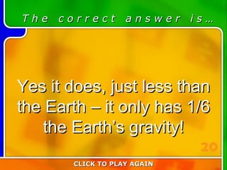 6:20 Answer T h e  c o r r e c t  a n s w e r  i s … Yes it does, just less than the Earth – it only has 1/6 the Earth’s gravity! CLICK TO PLAY AGAIN 20 
