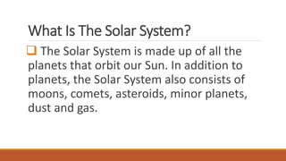 What Is The Solar System?
 The Solar System is made up of all the
planets that orbit our Sun. In addition to
planets, the Solar System also consists of
moons, comets, asteroids, minor planets,
dust and gas.
 
