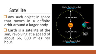 Satellite
 any such object in space
that moves in a definite
orbit around a larger body.
 Earth is a satellite of the
sun, revolving at a speed of
about 66, 600 miles per
hour.
 
