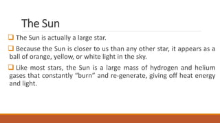 The Sun
 The Sun is actually a large star.
 Because the Sun is closer to us than any other star, it appears as a
ball of orange, yellow, or white light in the sky.
 Like most stars, the Sun is a large mass of hydrogen and helium
gases that constantly “burn” and re-generate, giving off heat energy
and light.
 
