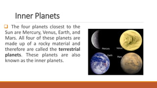 Inner Planets
 The four planets closest to the
Sun are Mercury, Venus, Earth, and
Mars. All four of these planets are
made up of a rocky material and
therefore are called the terrestrial
planets. These planets are also
known as the inner planets.
 