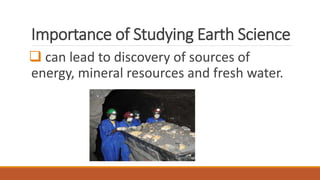Importance of Studying Earth Science
 can lead to discovery of sources of
energy, mineral resources and fresh water.
 