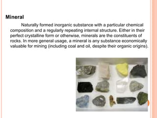 Mineral 
Naturally formed inorganic substance with a particular chemical 
composition and a regularly repeating internal structure. Either in their 
perfect crystalline form or otherwise, minerals are the constituents of 
rocks. In more general usage, a mineral is any substance economically 
valuable for mining (including coal and oil, despite their organic origins). 
 
