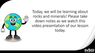 Today, we will be learning about
rocks and minerals! Please take
down notes as we watch this
video presentation of our lesson
today.
 