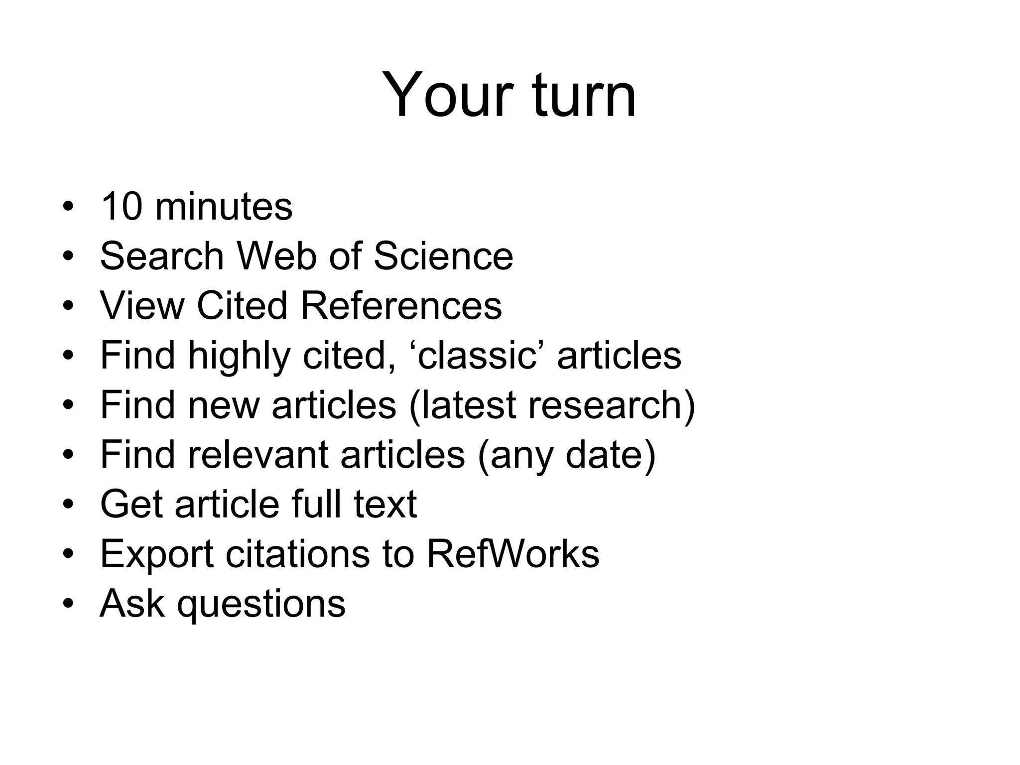 Your turn 10 minutes Search Web of Science View Cited References Find highly cited, ‘classic’ articles Find new articles (latest research) Find relevant articles (any date) Get article full text Export citations to RefWorks Ask questions 