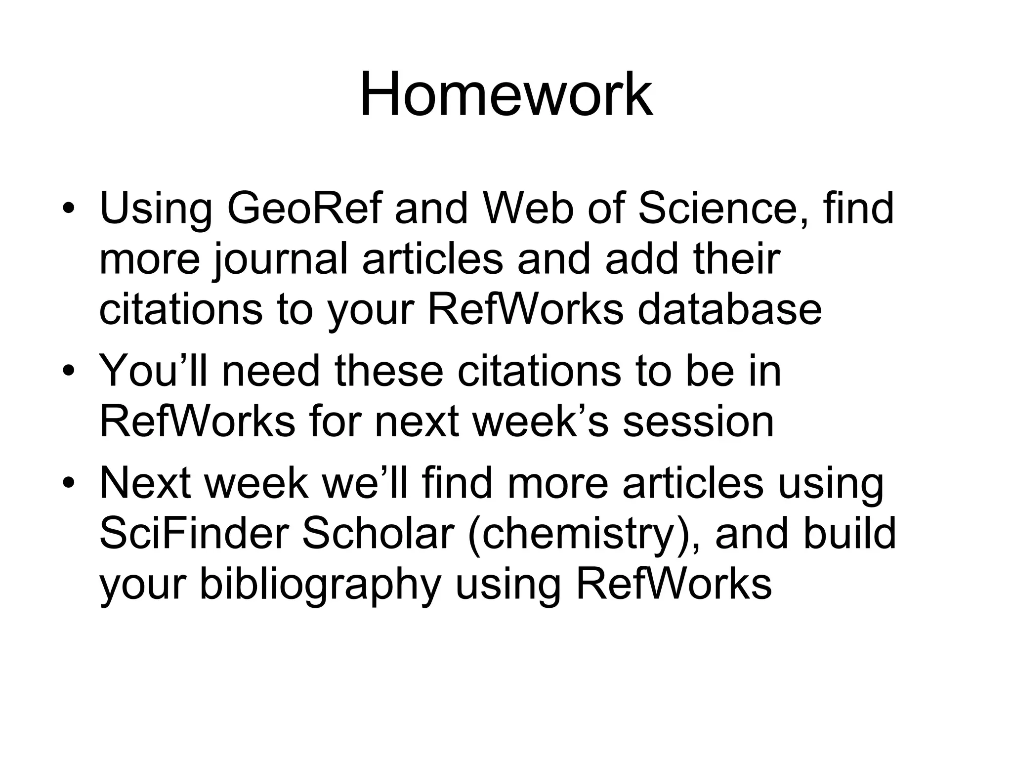 Homework Using GeoRef and Web of Science, find more journal articles and add their citations to your RefWorks database You’ll need these citations to be in RefWorks for next week’s session Next week we’ll find more articles using SciFinder Scholar (chemistry), and build your bibliography using RefWorks 