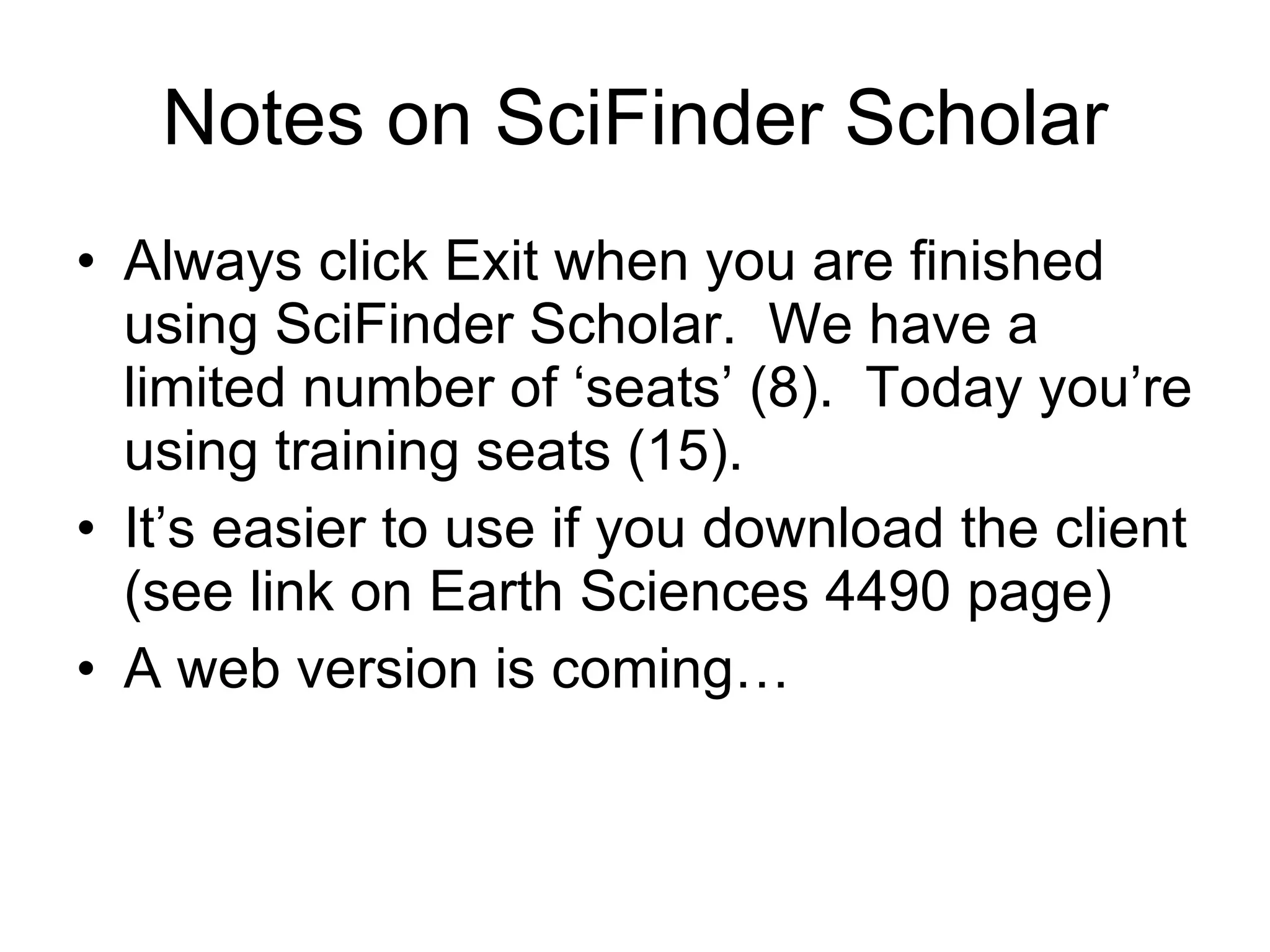 Notes on SciFinder Scholar Always click Exit when you are finished using SciFinder Scholar.  We have a limited number of ‘seats’ (8).  Today you’re using training seats (15). It’s easier to use if you download the client (see link on Earth Sciences 4490 page) A web version is coming… 