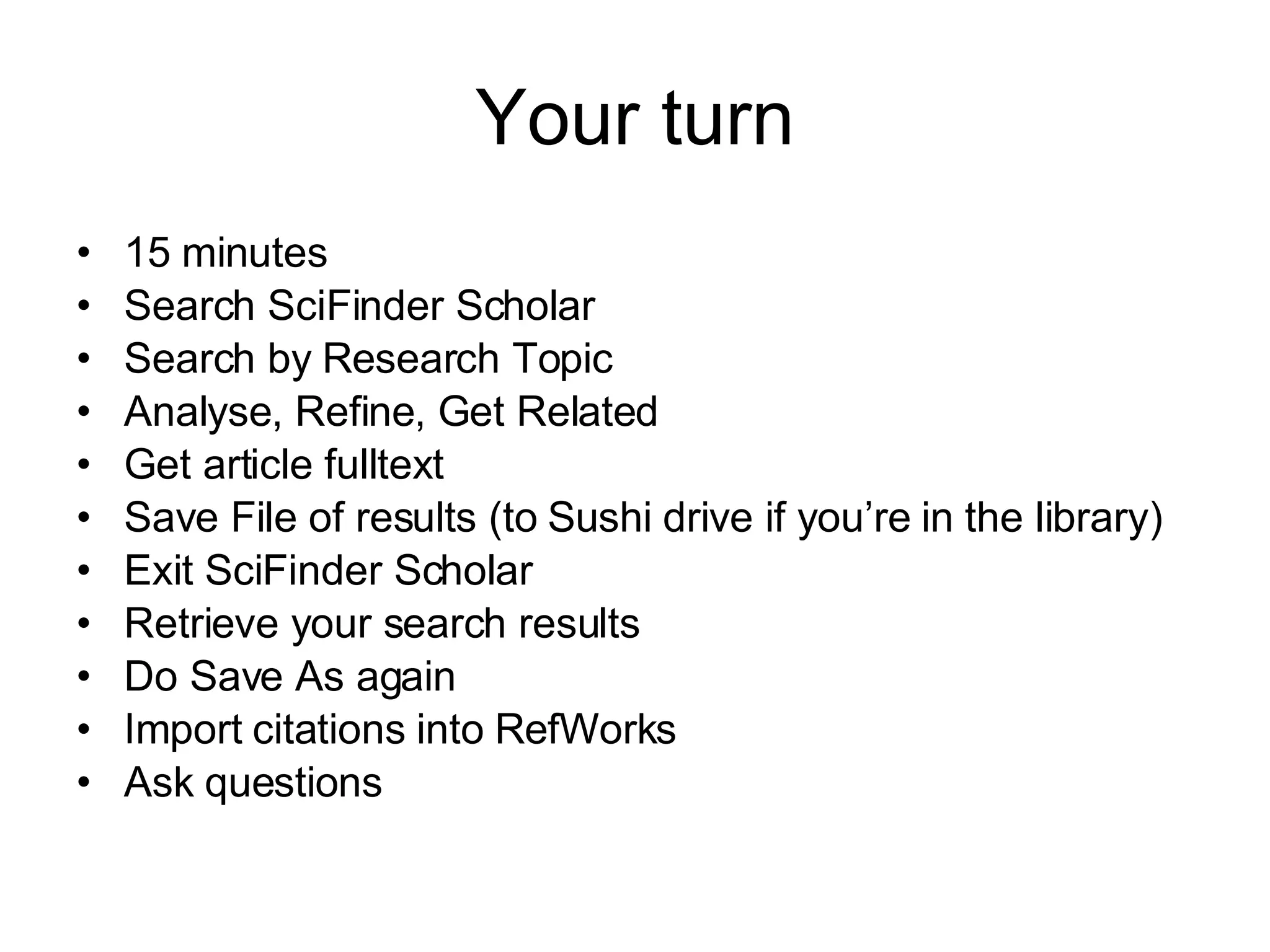 Your turn 15 minutes Search SciFinder Scholar Search by Research Topic Analyse, Refine, Get Related Get article fulltext Save File of results (to Sushi drive if you’re in the library) Exit SciFinder Scholar Retrieve your search results Do Save As again Import citations into RefWorks Ask questions 