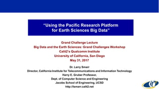 “Using the Pacific Research Platform
for Earth Sciences Big Data”
Grand Challenge Lecture
Big Data and the Earth Sciences: Grand Challenges Workshop
Calit2’s Qualcomm Institute
University of California, San Diego
May 31, 2017
Dr. Larry Smarr
Director, California Institute for Telecommunications and Information Technology
Harry E. Gruber Professor,
Dept. of Computer Science and Engineering
Jacobs School of Engineering, UCSD
http://lsmarr.calit2.net
1
 