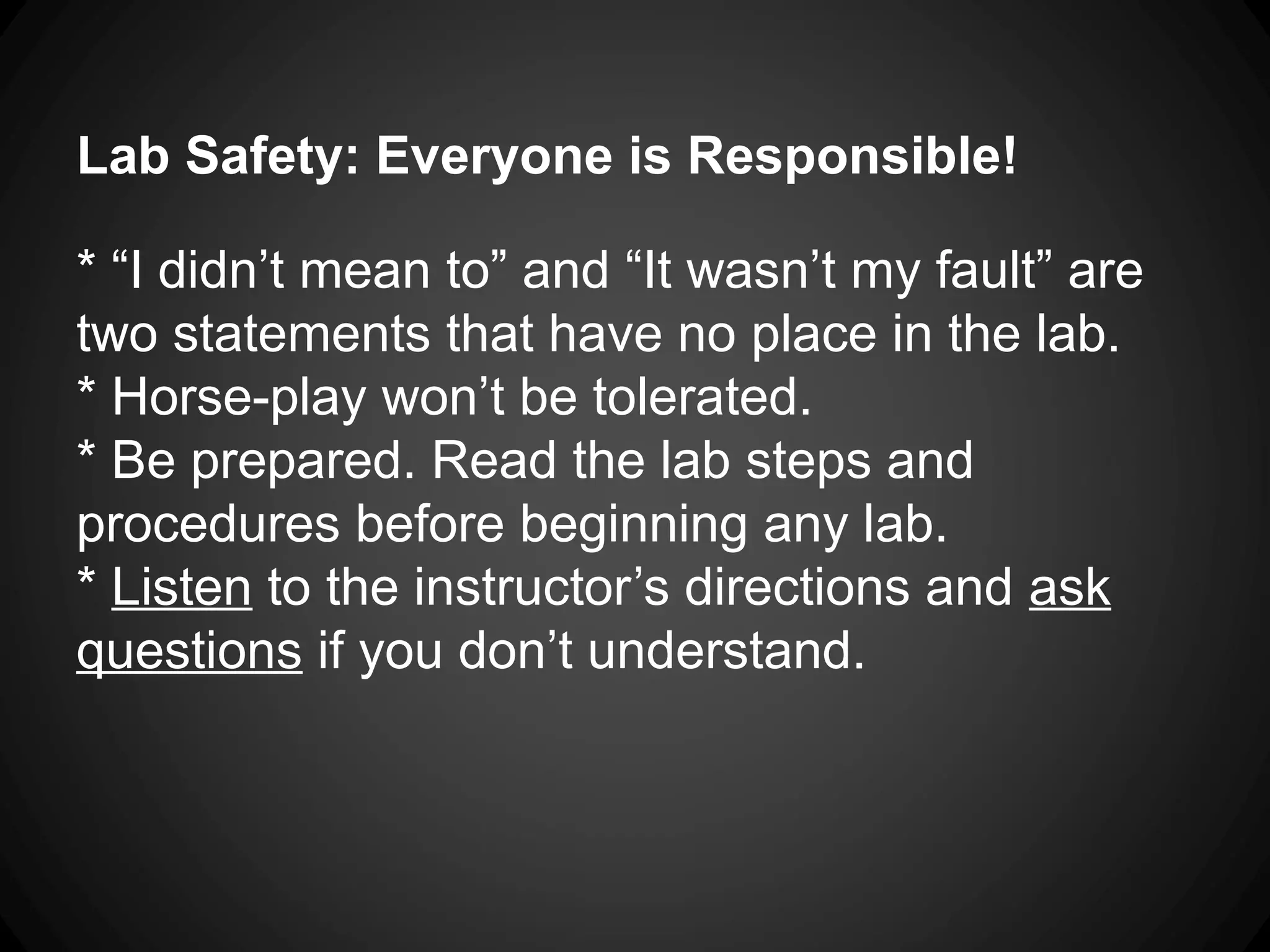 Lab Safety: Everyone is Responsible!
* “I didn’t mean to” and “It wasn’t my fault” are
two statements that have no place in the lab.
* Horse-play won’t be tolerated.
* Be prepared. Read the lab steps and
procedures before beginning any lab.
* Listen to the instructor’s directions and ask
questions if you don’t understand.
 