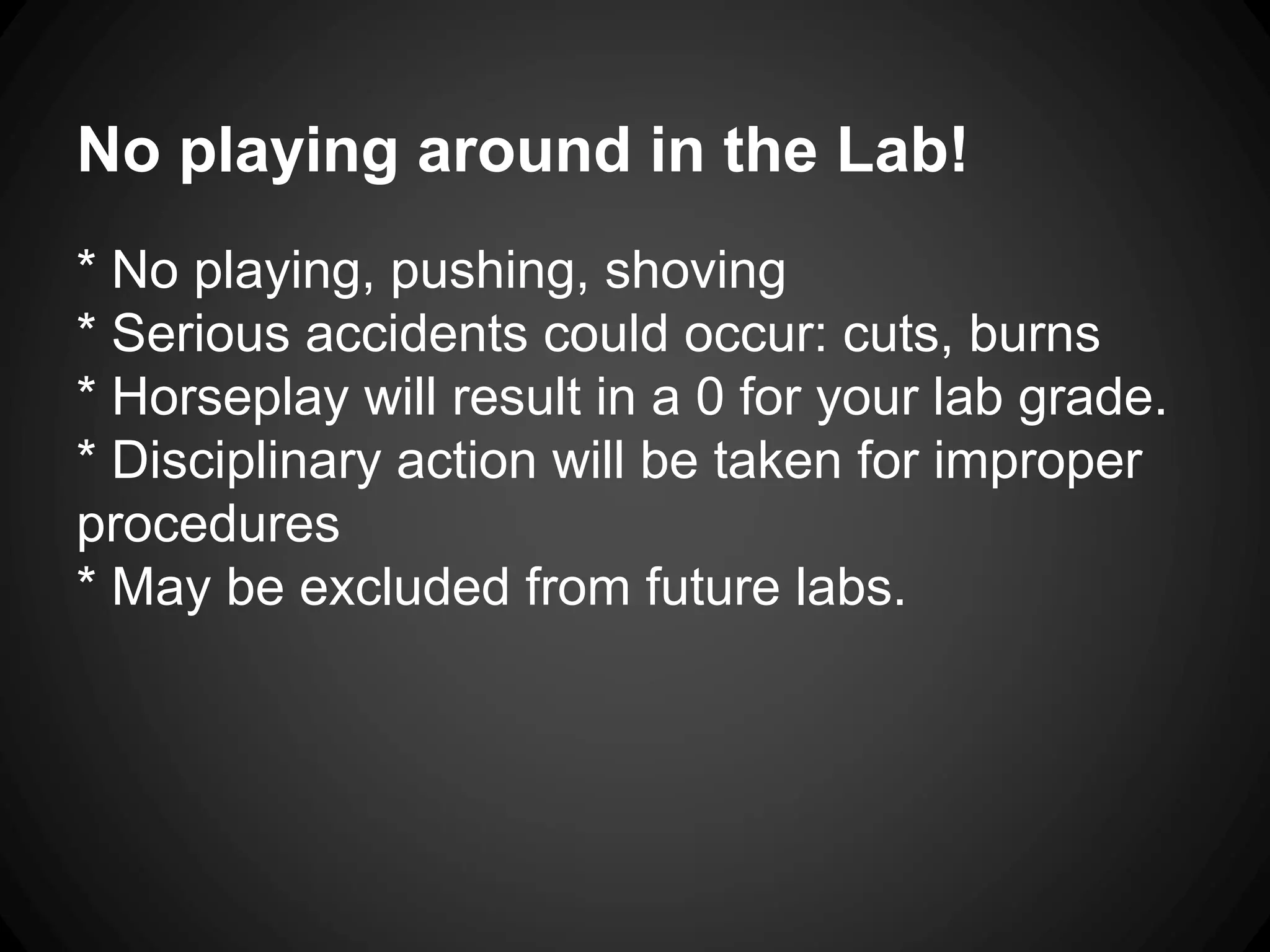 No playing around in the Lab!
* No playing, pushing, shoving
* Serious accidents could occur: cuts, burns
* Horseplay will result in a 0 for your lab grade.
* Disciplinary action will be taken for improper
procedures
* May be excluded from future labs.
 