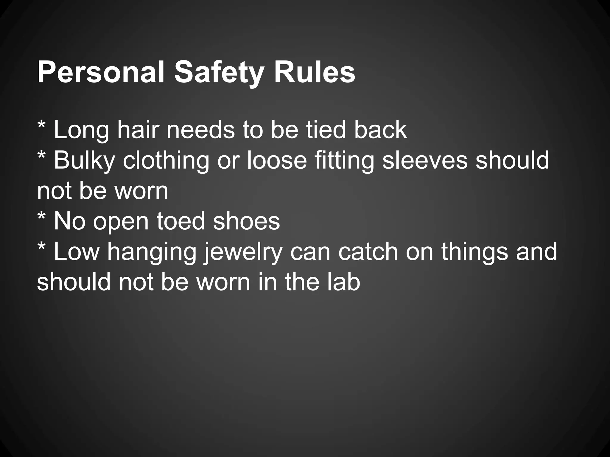 Personal Safety Rules
* Long hair needs to be tied back
* Bulky clothing or loose fitting sleeves should
not be worn
* No open toed shoes
* Low hanging jewelry can catch on things and
should not be worn in the lab
 