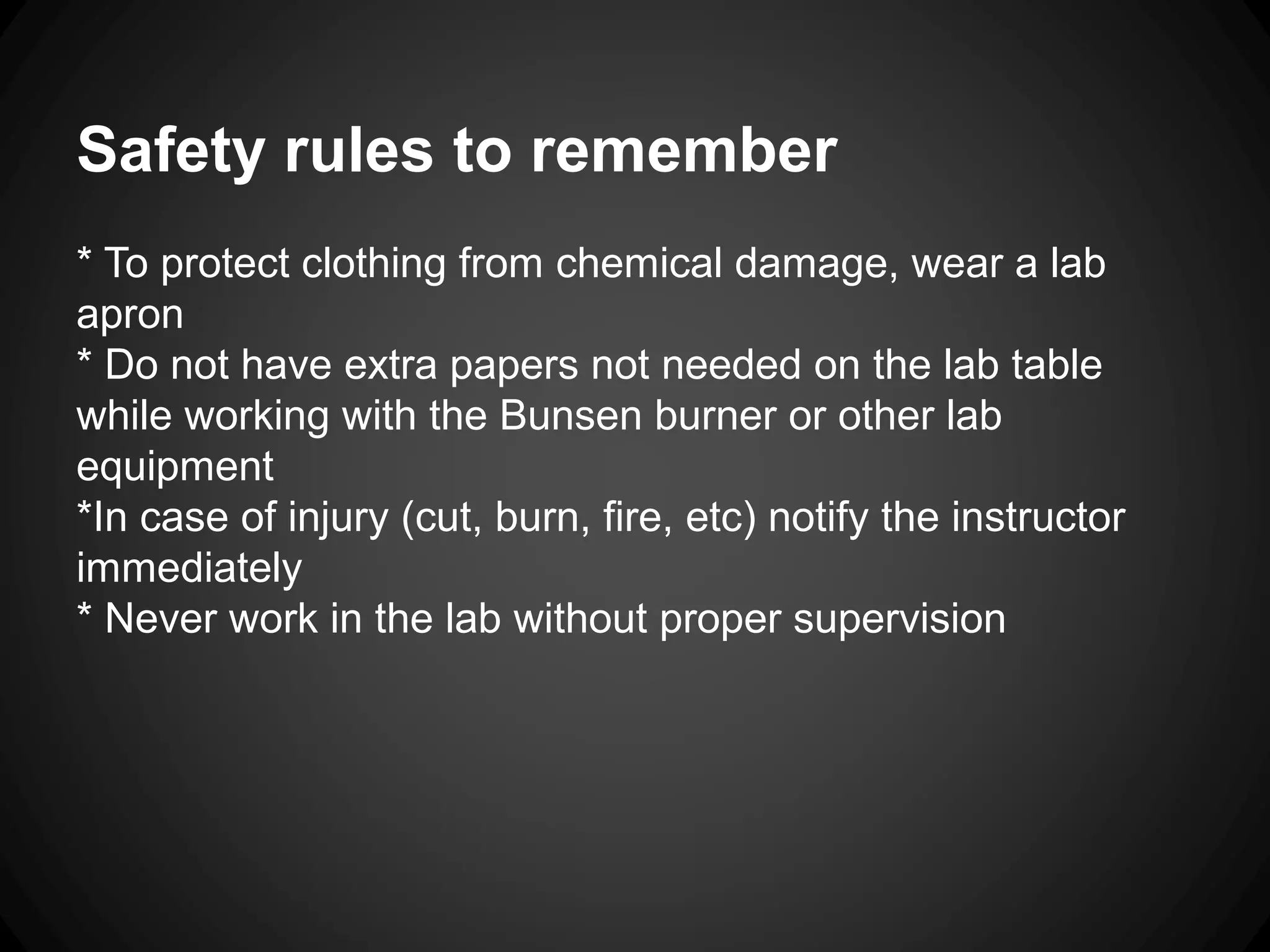 Safety rules to remember
* To protect clothing from chemical damage, wear a lab
apron
* Do not have extra papers not needed on the lab table
while working with the Bunsen burner or other lab
equipment
*In case of injury (cut, burn, fire, etc) notify the instructor
immediately
* Never work in the lab without proper supervision
 