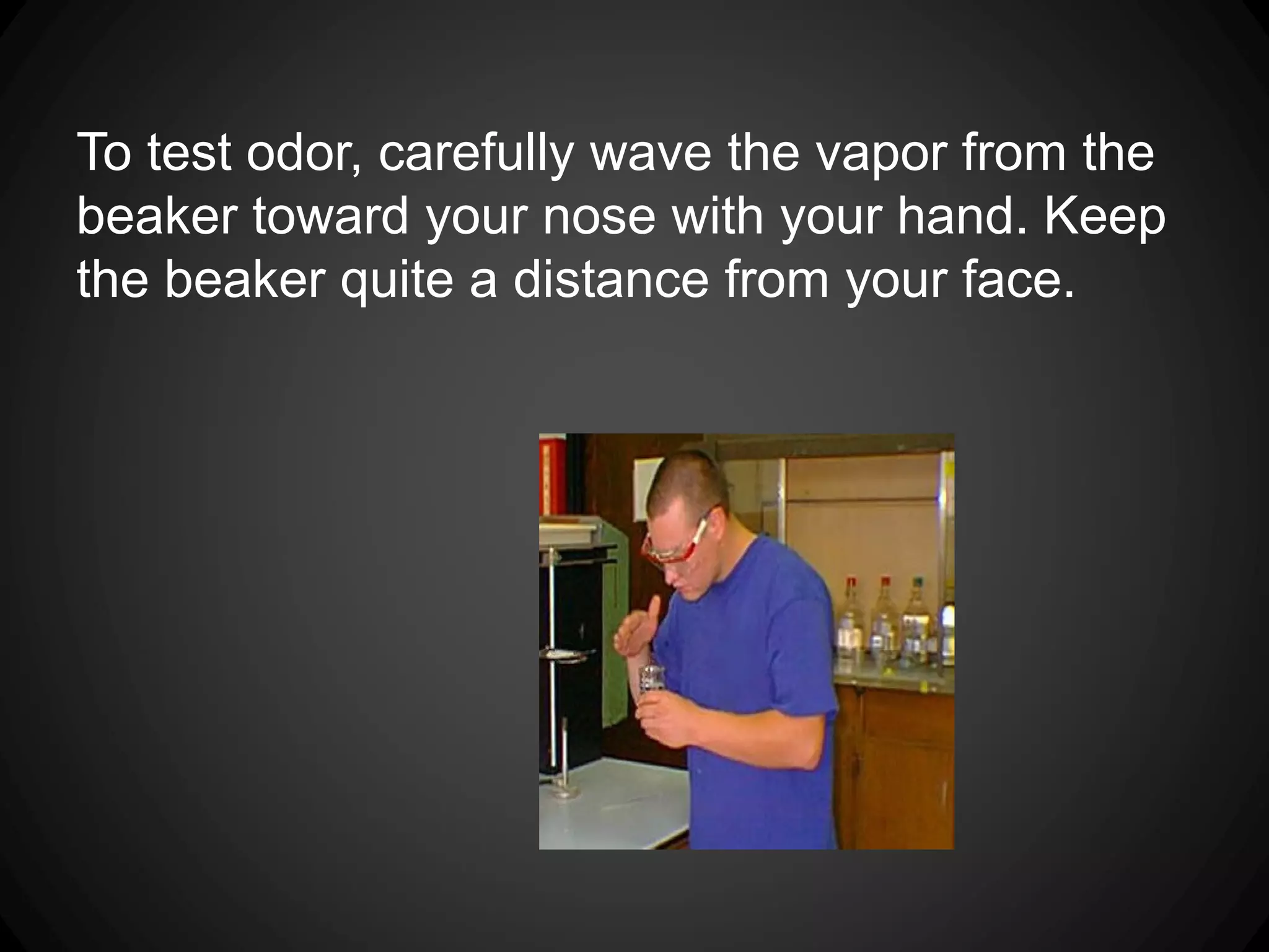 To test odor, carefully wave the vapor from the
beaker toward your nose with your hand. Keep
the beaker quite a distance from your face.
 