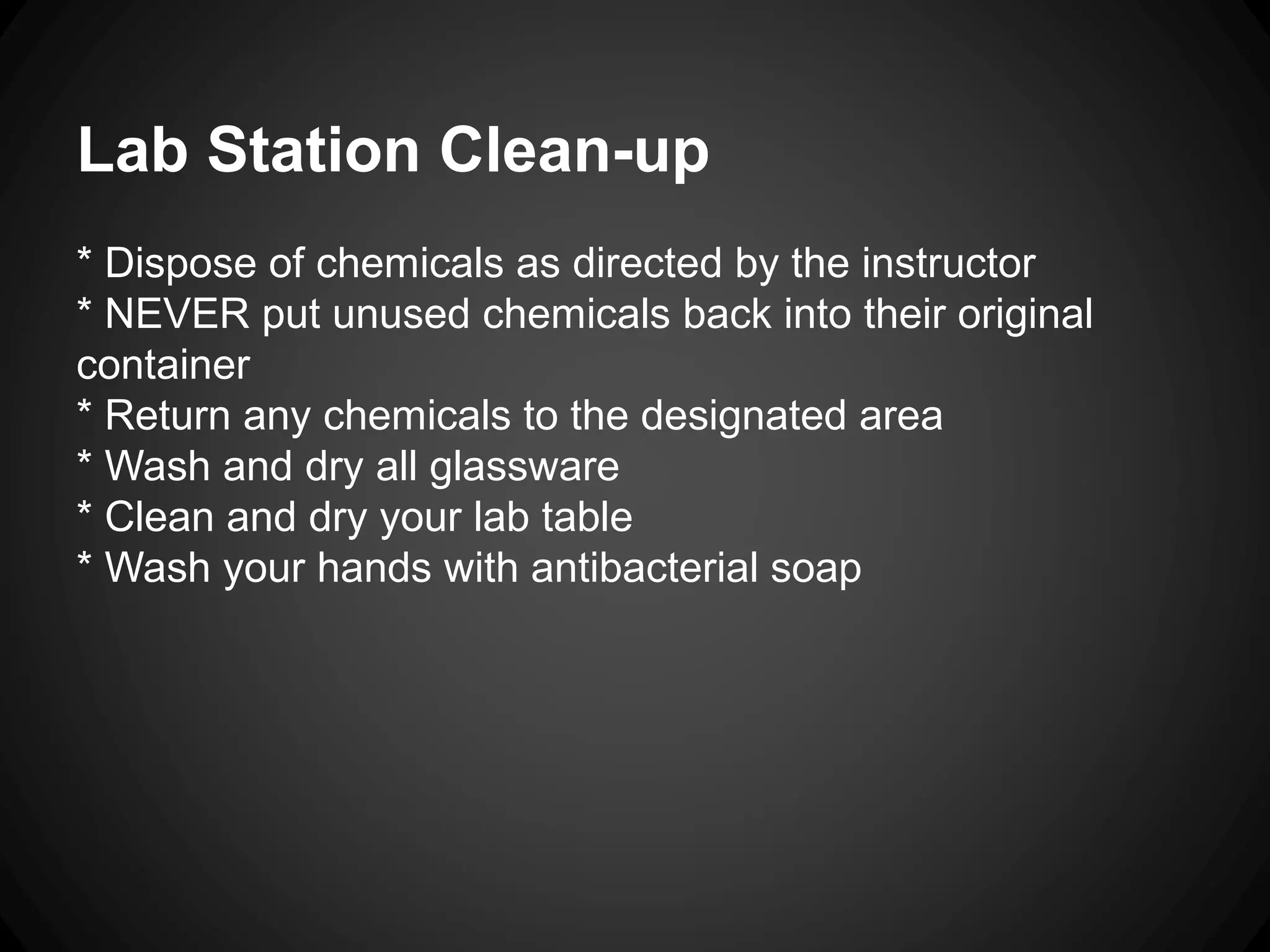 Lab Station Clean-up
* Dispose of chemicals as directed by the instructor
* NEVER put unused chemicals back into their original
container
* Return any chemicals to the designated area
* Wash and dry all glassware
* Clean and dry your lab table
* Wash your hands with antibacterial soap
 