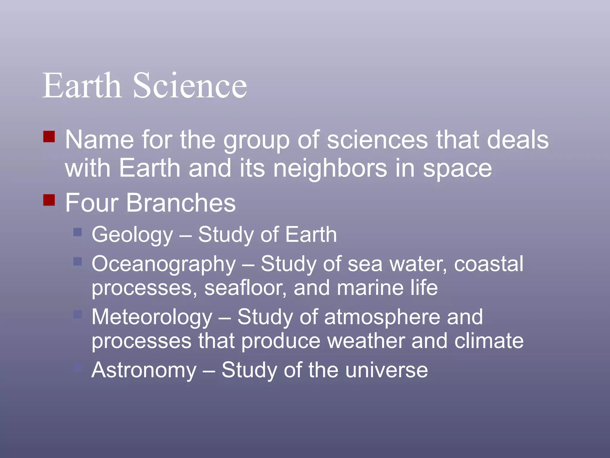 Earth Science
 Name for the group of sciences that deals
with Earth and its neighbors in space
 Four Branches
 Geology – Study of Earth
 Oceanography – Study of sea water, coastal
processes, seafloor, and marine life
 Meteorology – Study of atmosphere and
processes that produce weather and climate
 Astronomy – Study of the universe
 