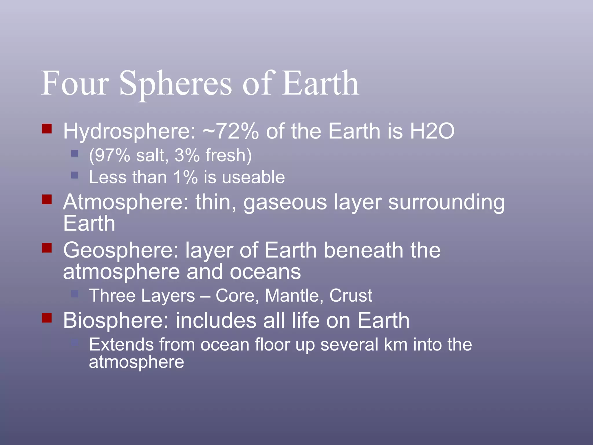 Four Spheres of Earth
 Hydrosphere: ~72% of the Earth is H2O
 (97% salt, 3% fresh)
 Less than 1% is useable
 Atmosphere: thin, gaseous layer surrounding
Earth
 Geosphere: layer of Earth beneath the
atmosphere and oceans
 Three Layers – Core, Mantle, Crust
 Biosphere: includes all life on Earth
 Extends from ocean floor up several km into the
atmosphere
 