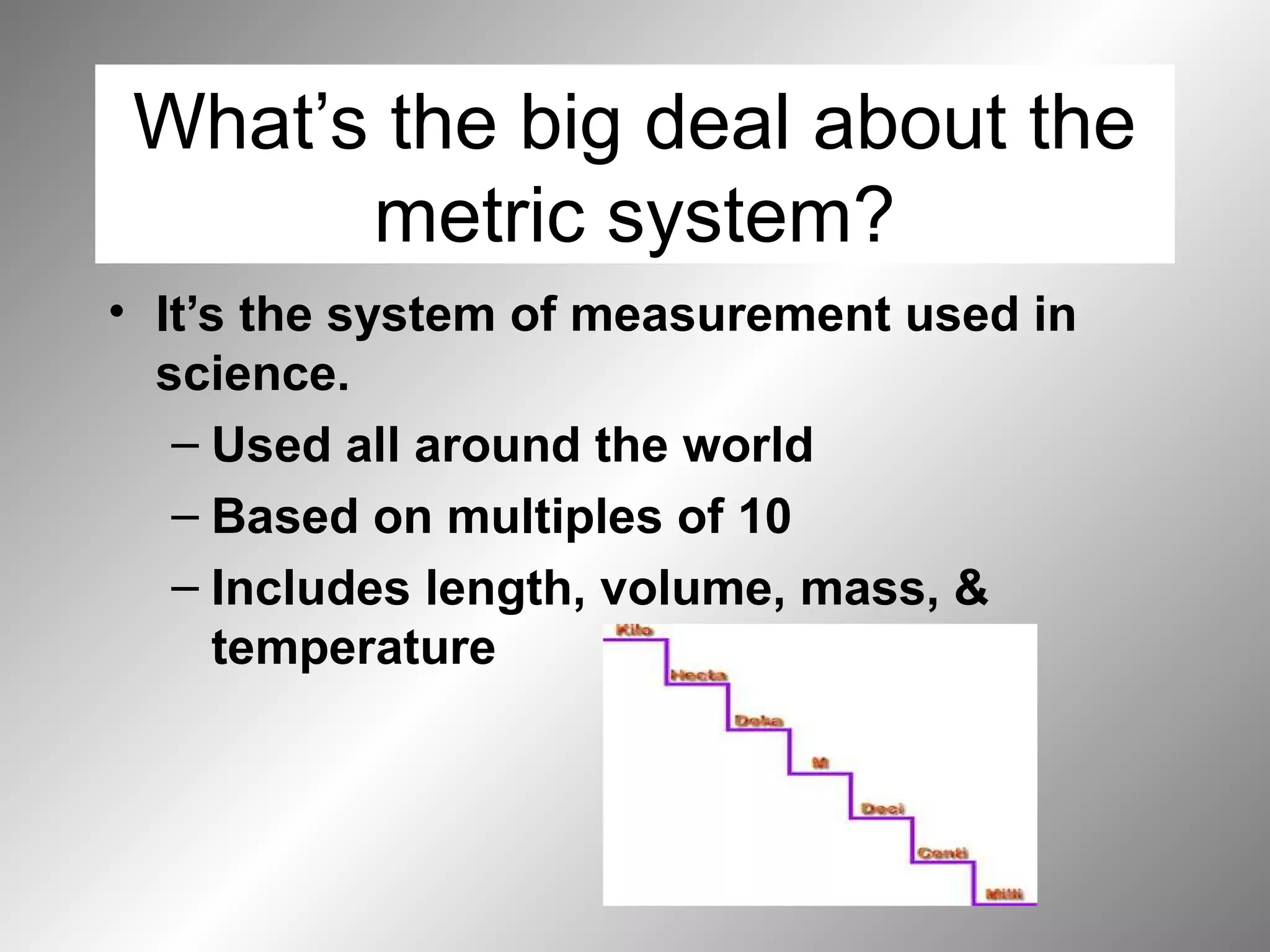 What’s the big deal about the
metric system?
• It’s the system of measurement used in
science.
– Used all around the world
– Based on multiples of 10
– Includes length, volume, mass, &
temperature
 