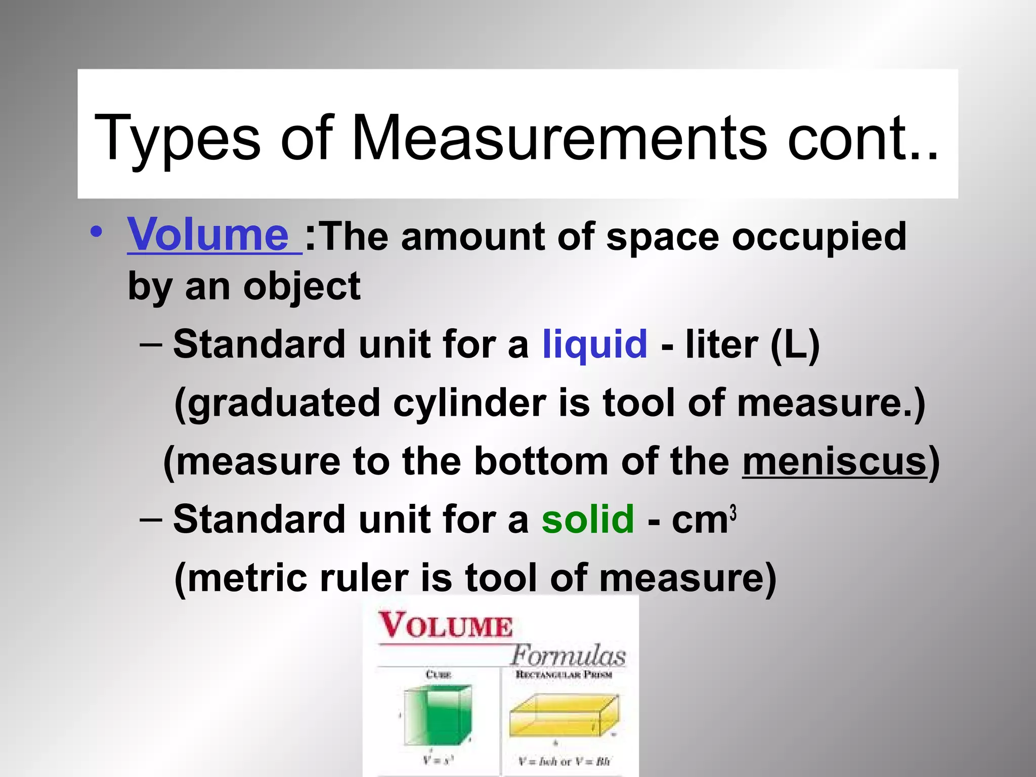 Types of Measurements cont..
• Volume :The amount of space occupied
by an object
– Standard unit for a liquid - liter (L)
(graduated cylinder is tool of measure.)
(measure to the bottom of the meniscus)
– Standard unit for a solid - cm3
(metric ruler is tool of measure)
 